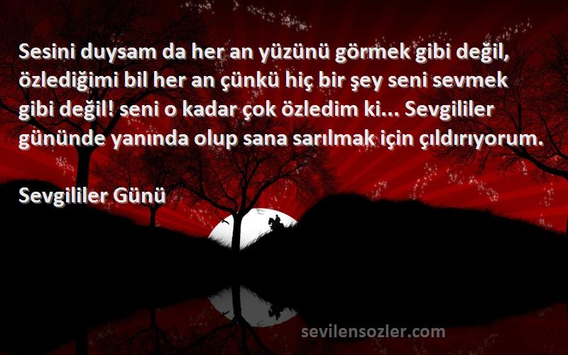 Sevgililer Günü Sözleri 
Sesini duysam da her an yüzünü görmek gibi değil, özlediğimi bil her an çünkü hiç bir şey seni sevmek gibi değil! seni o kadar çok özledim ki... Sevgililer gününde yanında olup sana sarılmak için çıldırıyorum.