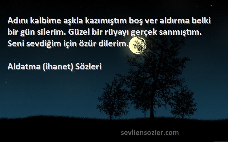 Aldatma (ihanet)  Sözleri 
Adını kalbime aşkla kazımıştım boş ver aldırma belki bir gün silerim. Güzel bir rüyayı gerçek sanmıştım. Seni sevdiğim için özür dilerim.