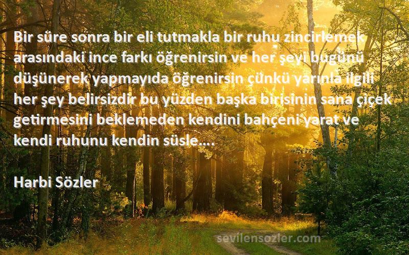 Harbi Sözler Sözleri 
Bir süre sonra bir eli tutmakla bir ruhu zincirlemek arasındaki ince farkı öğrenirsin ve her şeyi bugünü düşünerek yapmayıda öğrenirsin çünkü yarınla ilgili her şey belirsizdir bu yüzden başka birisinin sana çiçek getirmesini beklemeden kendini bahçeni yarat ve kendi ruhunu kendin süsle….