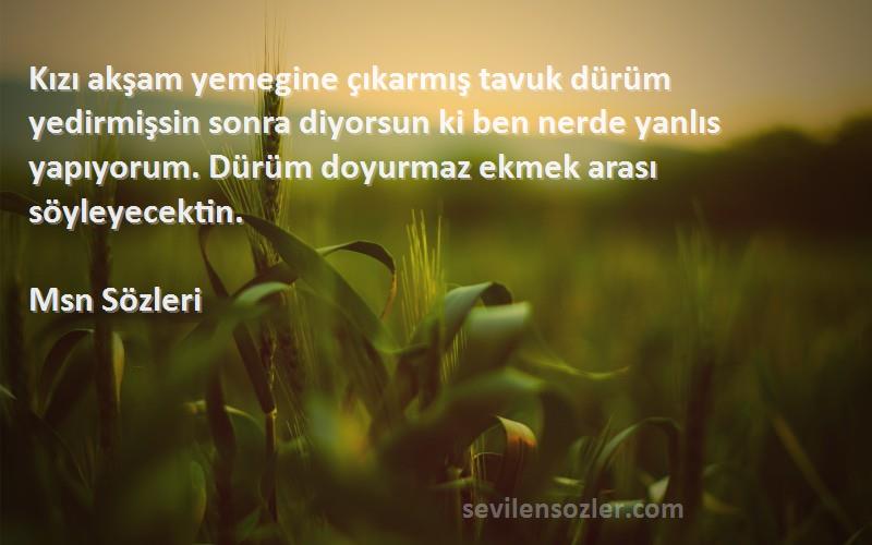 Msn  Sözleri 
Kızı akşam yemegine çıkarmış tavuk dürüm yedirmişsin sonra diyorsun ki ben nerde yanlıs yapıyorum. Dürüm doyurmaz ekmek arası söyleyecektin.