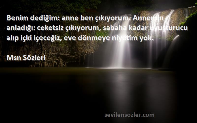 Msn  Sözleri 
Benim dediğim: anne ben çıkıyorum. Annemin anladığı: ceketsiz çıkıyorum, sabaha kadar uyuşturucu alıp içki içeceğiz, eve dönmeye niyetim yok.