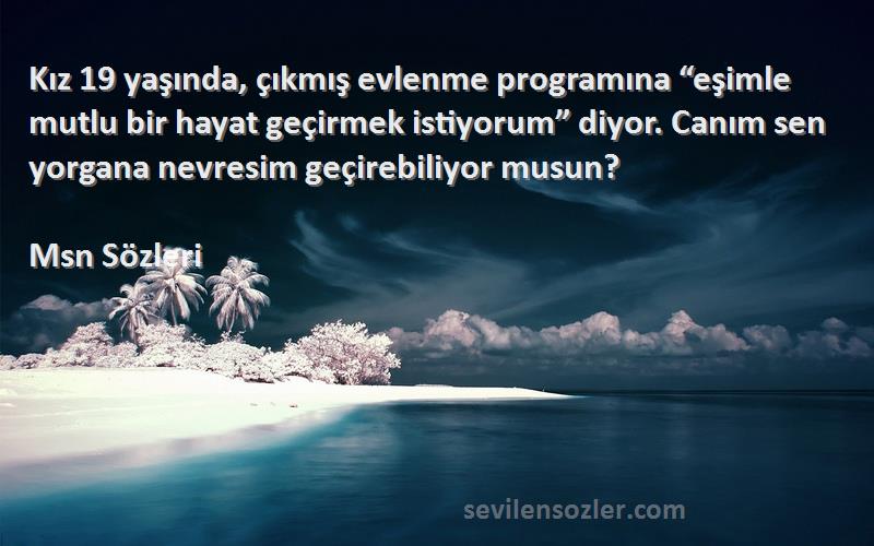 Msn  Sözleri 
Kız 19 yaşında, çıkmış evlenme programına “eşimle mutlu bir hayat geçirmek istiyorum” diyor. Canım sen yorgana nevresim geçirebiliyor musun?