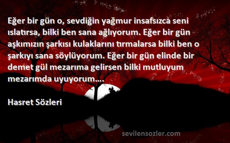 Hasret  Sözleri 
Eğer bir gün o, sevdiğin yağmur insafsızca seni ıslatırsa, bilki ben sana ağlıyorum. Eğer bir gün aşkımızın şarkısı kulaklarını tırmalarsa bilki ben o şarkıyı sana söylüyorum. Eğer bir gün elinde bir demet gül mezarıma gelirsen bilki mutluyum mezarımda uyuyorum….