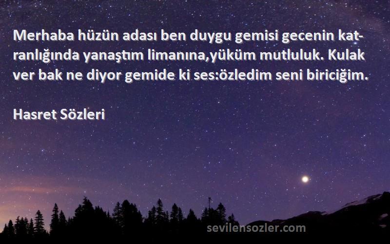 Hasret  Sözleri 
Merhaba hüzün adası ben duygu gemisi gecenin kat-ranlığında yanaştım limanına,yüküm mutluluk. Kulak ver bak ne diyor gemide ki ses:özledim seni biriciğim.