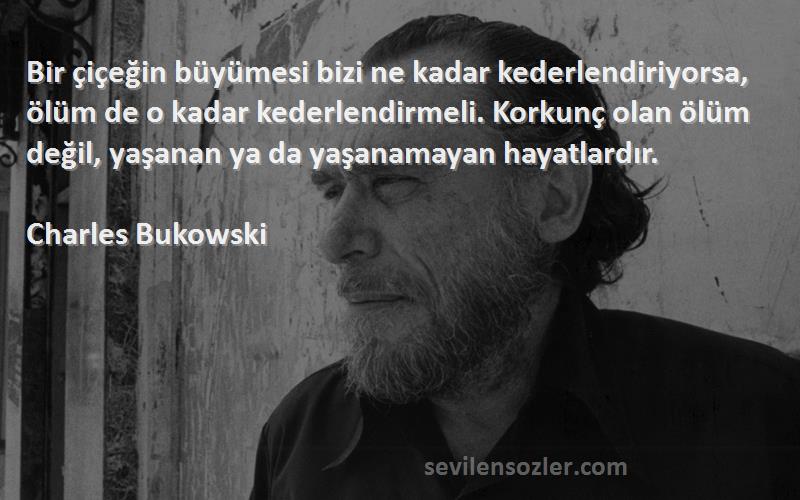 Charles Bukowski Sözleri 
Bir çiçeğin büyümesi bizi ne kadar kederlendiriyorsa, ölüm de o kadar kederlendirmeli. Korkunç olan ölüm değil, yaşanan ya da yaşanamayan hayatlardır.