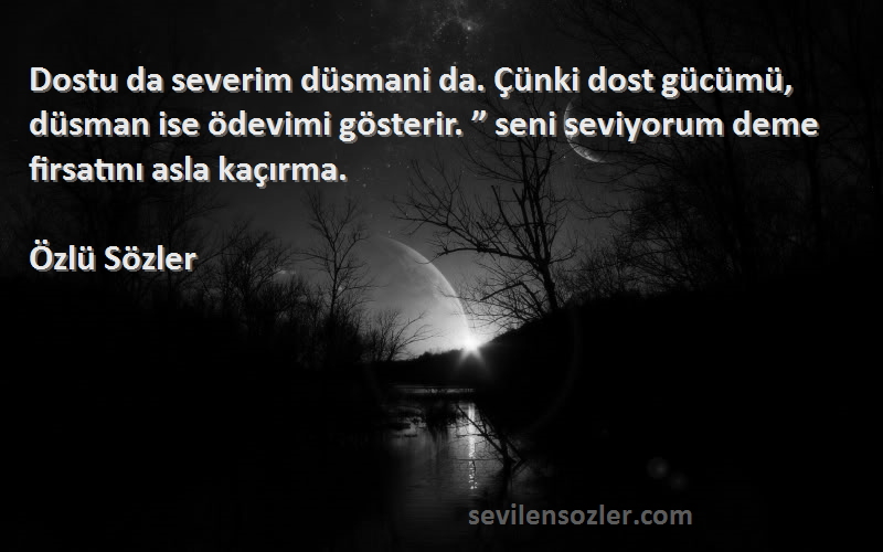 Özlü Sözler Sözleri 
Dostu da severim düsmani da. Çünki dost gücümü, düsman ise ödevimi gösterir. ” seni seviyorum deme firsatını asla kaçırma.