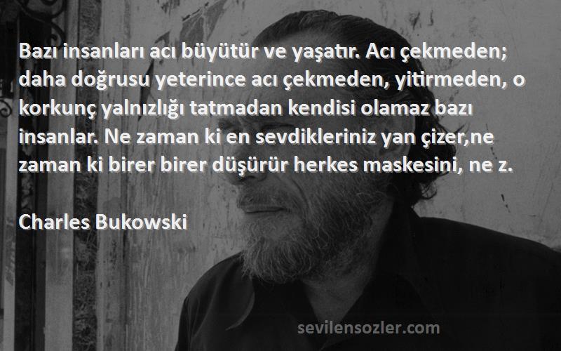 Charles Bukowski Sözleri 
Bazı insanları acı büyütür ve yaşatır. Acı çekmeden; daha doğrusu yeterince acı çekmeden, yitirmeden, o korkunç yalnızlığı tatmadan kendisi olamaz bazı insanlar. Ne zaman ki en sevdikleriniz yan çizer,ne zaman ki birer birer düşürür herkes maskesini, ne z.