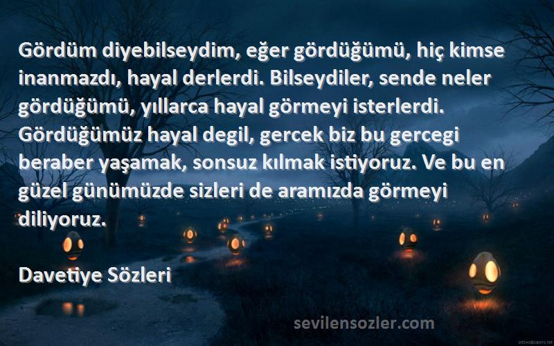 Davetiye  Sözleri 
Gördüm diyebilseydim, eğer gördüğümü, hiç kimse inanmazdı, hayal derlerdi. Bilseydiler, sende neler gördüğümü, yıllarca hayal görmeyi isterlerdi. Gördüğümüz hayal degil, gercek biz bu gercegi beraber yaşamak, sonsuz kılmak istiyoruz. Ve bu en güzel günümüzde sizleri de aramızda görmeyi diliyoruz.