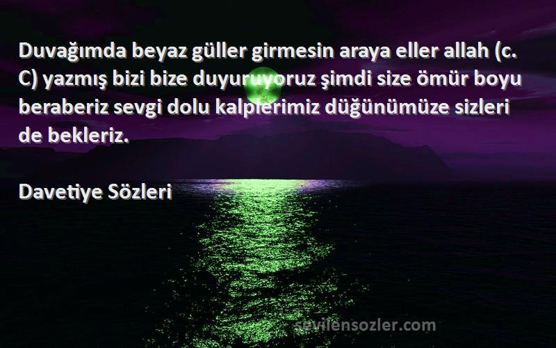 Davetiye  Sözleri 
Duvağımda beyaz güller girmesin araya eller allah (c. C) yazmış bizi bize duyuruyoruz şimdi size ömür boyu beraberiz sevgi dolu kalplerimiz düğünümüze sizleri de bekleriz.