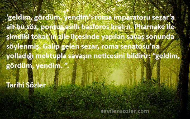 Tarihi Sözler Sözleri 
‘geldim, gördüm, yendim’: roma imparatoru sezar’a ait bu söz, pontus asıllı basforos kralı ıı. Pharnake ile şimdiki tokat’ın zile ilçesinde yapılan savaş sonunda söylenmiş. Galip gelen sezar, roma senatosu’na yolladığı mektupla savaşın neticesini bildirir: “geldim, gördüm, yendim. ”.