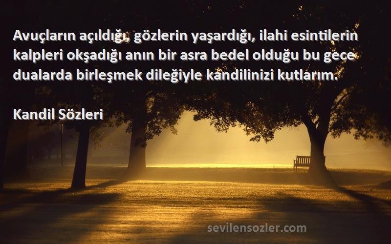 Kandil  Sözleri 
Avuçların açıldığı, gözlerin yaşardığı, ilahi esintilerin kalpleri okşadığı anın bir asra bedel olduğu bu gece dualarda birleşmek dileğiyle kandilinizi kutlarım.