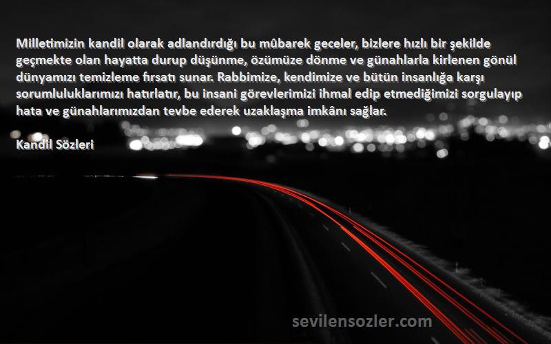 Kandil  Sözleri 
Milletimizin kandil olarak adlandırdığı bu mûbarek geceler, bizlere hızlı bir şekilde geçmekte olan hayatta durup düşünme, özümüze dönme ve günahlarla kirlenen gönül dünyamızı temizleme fırsatı sunar. Rabbimize, kendimize ve bütün insanlığa karşı sorumluluklarımızı hatırlatır, bu insani görevlerimizi ihmal edip etmediğimizi sorgulayıp hata ve günahlarımızdan tevbe ederek uzaklaşma imkânı sağlar.