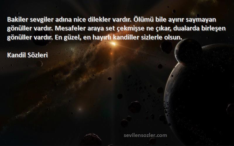 Kandil  Sözleri 
Bakiler sevgiler adına nice dilekler vardır. Ölümü bile ayırır saymayan gönüller vardır. Mesafeler araya set çekmişse ne çıkar, dualarda birleşen gönüller vardır. En güzel, en hayırlı kandiller sizlerle olsun.
