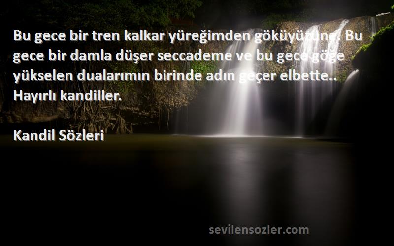 Kandil  Sözleri 
Bu gece bir tren kalkar yüreğimden göküyüzüne. Bu gece bir damla düşer seccademe ve bu gece göğe yükselen dualarımın birinde adın geçer elbette.. Hayırlı kandiller.