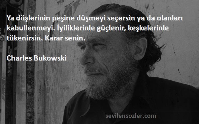 Charles Bukowski Sözleri 
Ya düşlerinin peşine düşmeyi seçersin ya da olanları kabullenmeyi. İyiliklerinle güçlenir, keşkelerinle tükenirsin. Karar senin.