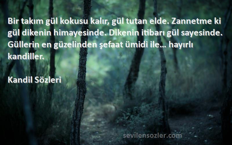 Kandil  Sözleri 
Bir takım gül kokusu kalır, gül tutan elde. Zannetme ki gül dikenin himayesinde. Dikenin itibarı gül sayesinde. Güllerin en güzelinden şefaat ümidi ile… hayırlı kandiller.