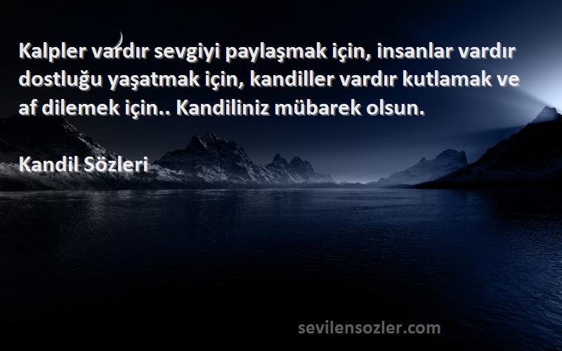 Kandil  Sözleri 
Kalpler vardır sevgiyi paylaşmak için, insanlar vardır dostluğu yaşatmak için, kandiller vardır kutlamak ve af dilemek için.. Kandiliniz mübarek olsun.