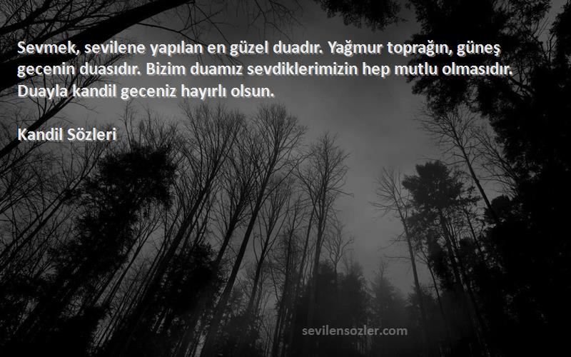 Kandil  Sözleri 
Sevmek, sevilene yapılan en güzel duadır. Yağmur toprağın, güneş gecenin duasıdır. Bizim duamız sevdiklerimizin hep mutlu olmasıdır. Duayla kandil geceniz hayırlı olsun.