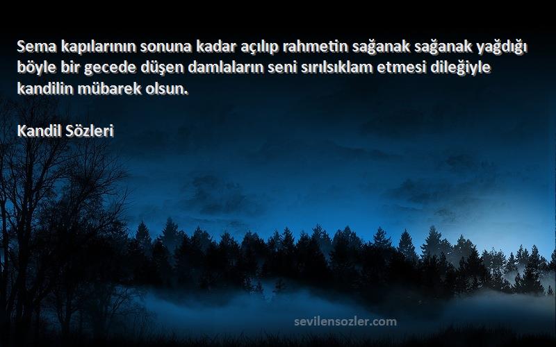 Kandil  Sözleri 
Sema kapılarının sonuna kadar açılıp rahmetin sağanak sağanak yağdığı böyle bir gecede düşen damlaların seni sırılsıklam etmesi dileğiyle kandilin mübarek olsun.