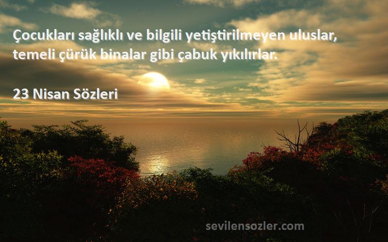 23 Nisan  Sözleri 
Çocukları sağlıklı ve bilgili yetiştirilmeyen uluslar, temeli çürük binalar gibi çabuk yıkılırlar.