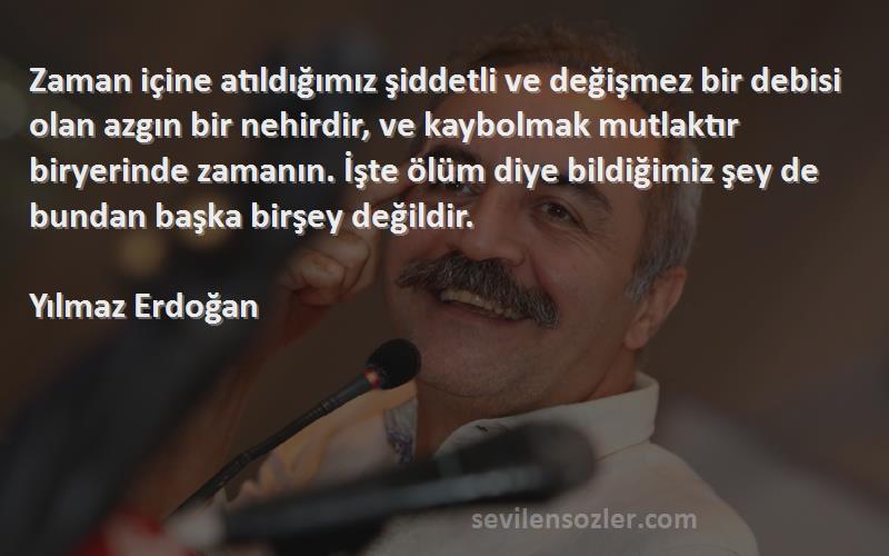 Yılmaz Erdoğan Sözleri 
Zaman içine atıldığımız şiddetli ve değişmez bir debisi olan azgın bir nehirdir, ve kaybolmak mutlaktır biryerinde zamanın. İşte ölüm diye bildiğimiz şey de bundan başka birşey değildir.