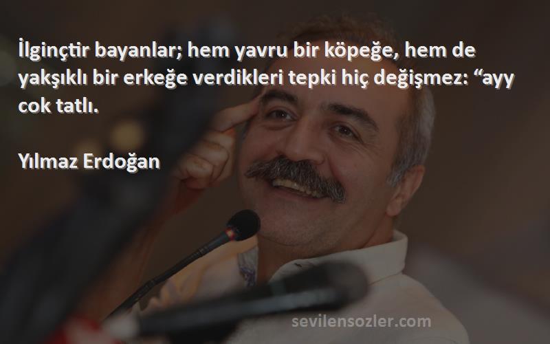 Yılmaz Erdoğan Sözleri 
İlginçtir bayanlar; hem yavru bir köpeğe, hem de yakşıklı bir erkeğe verdikleri tepki hiç değişmez: “ayy cok tatlı.