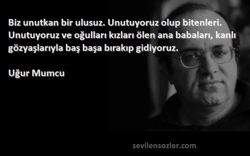 Uğur Mumcu Sözleri 
Biz unutkan bir ulusuz. Unutuyoruz olup bitenleri. Unutuyoruz ve oğulları kızları ölen ana babaları, kanlı gözyaşlarıyla baş başa bırakıp gidiyoruz.