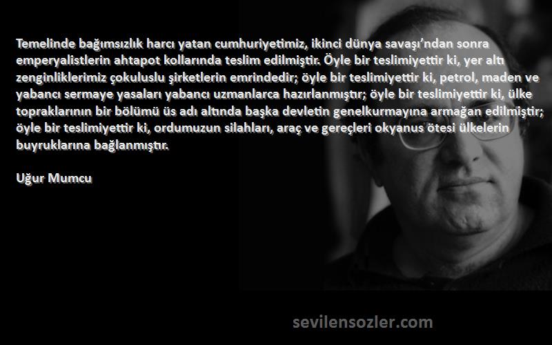 Uğur Mumcu Sözleri 
Temelinde bağımsızlık harcı yatan cumhuriyetimiz, ikinci dünya savaşı’ndan sonra emperyalistlerin ahtapot kollarında teslim edilmiştir. Öyle bir teslimiyettir ki, yer altı zenginliklerimiz çokuluslu şirketlerin emrindedir; öyle bir teslimiyettir ki, petrol, maden ve yabancı sermaye yasaları yabancı uzmanlarca hazırlanmıştır; öyle bir teslimiyettir ki, ülke topraklarının bir bölümü üs adı altında başka devletin genelkurmayına armağan edilmiştir; öyle bir teslimiyettir ki, ordumuzun silahları, araç ve gereçleri okyanus ötesi ülkelerin buyruklarına bağlanmıştır.