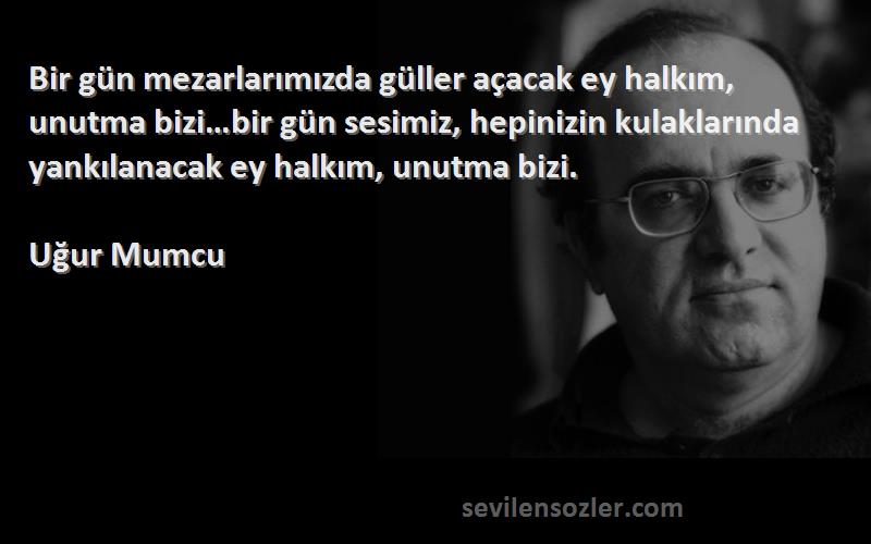 Uğur Mumcu Sözleri 
Bir gün mezarlarımızda güller açacak ey halkım, unutma bizi…bir gün sesimiz, hepinizin kulaklarında yankılanacak ey halkım, unutma bizi.