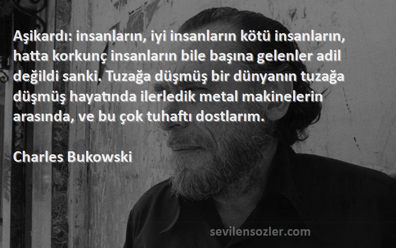 Charles Bukowski Sözleri 
Aşikardı: insanların, iyi insanların kötü insanların, hatta korkunç insanların bile başına gelenler adil değildi sanki. Tuzağa düşmüş bir dünyanın tuzağa düşmüş hayatında ilerledik metal makinelerin arasında, ve bu çok tuhaftı dostlarım.