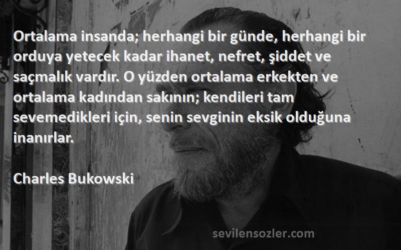 Charles Bukowski Sözleri 
Ortalama insanda; herhangi bir günde, herhangi bir orduya yetecek kadar ihanet, nefret, şiddet ve saçmalık vardır. O yüzden ortalama erkekten ve ortalama kadından sakının; kendileri tam sevemedikleri için, senin sevginin eksik olduğuna inanırlar.