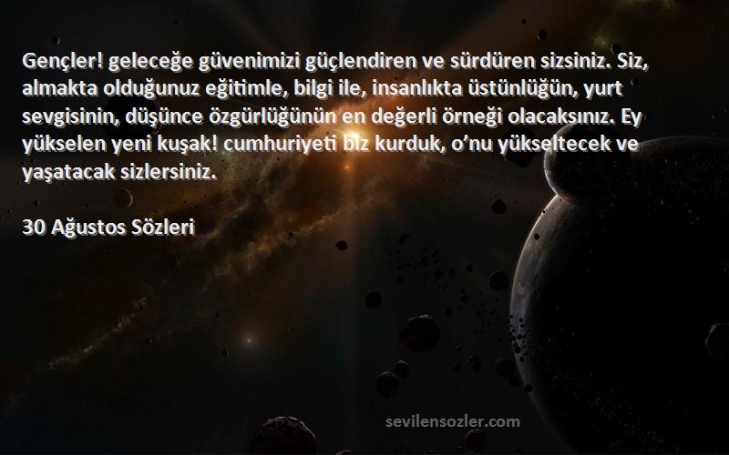 30 Ağustos  Sözleri 
Gençler! geleceğe güvenimizi güçlendiren ve sürdüren sizsiniz. Siz, almakta olduğunuz eğitimle, bilgi ile, insanlıkta üstünlüğün, yurt sevgisinin, düşünce özgürlüğünün en değerli örneği olacaksınız. Ey yükselen yeni kuşak! cumhuriyeti biz kurduk, o’nu yükseltecek ve yaşatacak sizlersiniz.