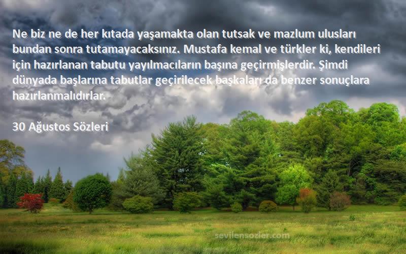 30 Ağustos  Sözleri 
Ne biz ne de her kıtada yaşamakta olan tutsak ve mazlum ulusları bundan sonra tutamayacaksınız. Mustafa kemal ve türkler ki, kendileri için hazırlanan tabutu yayılmacıların başına geçirmişlerdir. Şimdi dünyada başlarına tabutlar geçirilecek başkaları da benzer sonuçlara hazırlanmalıdırlar.