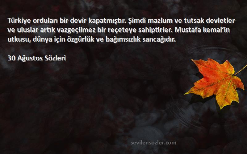 30 Ağustos  Sözleri 
Türkiye orduları bir devir kapatmıştır. Şimdi mazlum ve tutsak devletler ve uluslar artık vazgeçilmez bir reçeteye sahiptirler. Mustafa kemal’in utkusu, dünya için özgürlük ve bağımsızlık sancağıdır.