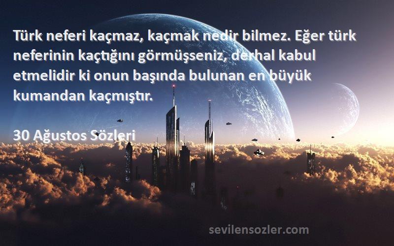 30 Ağustos  Sözleri 
Türk neferi kaçmaz, kaçmak nedir bilmez. Eğer türk neferinin kaçtığını görmüşseniz, derhal kabul etmelidir ki onun başında bulunan en büyük kumandan kaçmıştır.