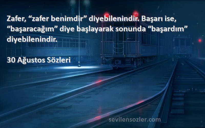 30 Ağustos  Sözleri 
Zafer, “zafer benimdir” diyebilenindir. Başarı ise, “başaracağım” diye başlayarak sonunda “başardım” diyebilenindir.