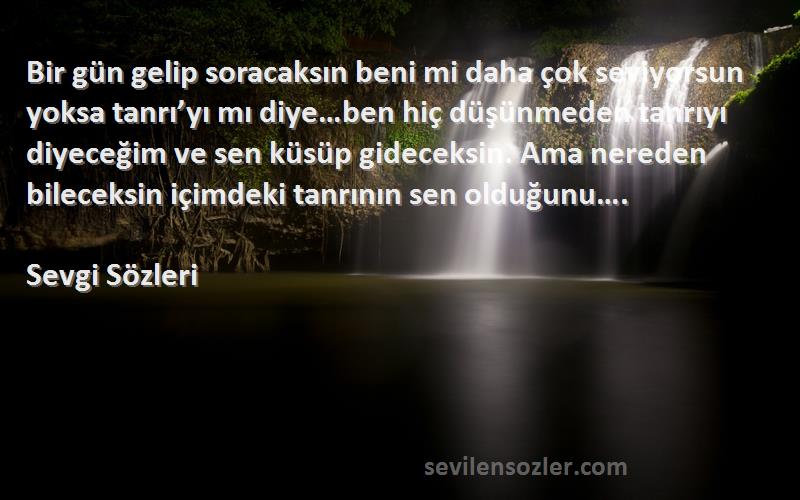 Sevgi  Sözleri 
Bir gün gelip soracaksın beni mi daha çok seviyorsun yoksa tanrı’yı mı diye…ben hiç düşünmeden tanrıyı diyeceğim ve sen küsüp gideceksin. Ama nereden bileceksin içimdeki tanrının sen olduğunu….