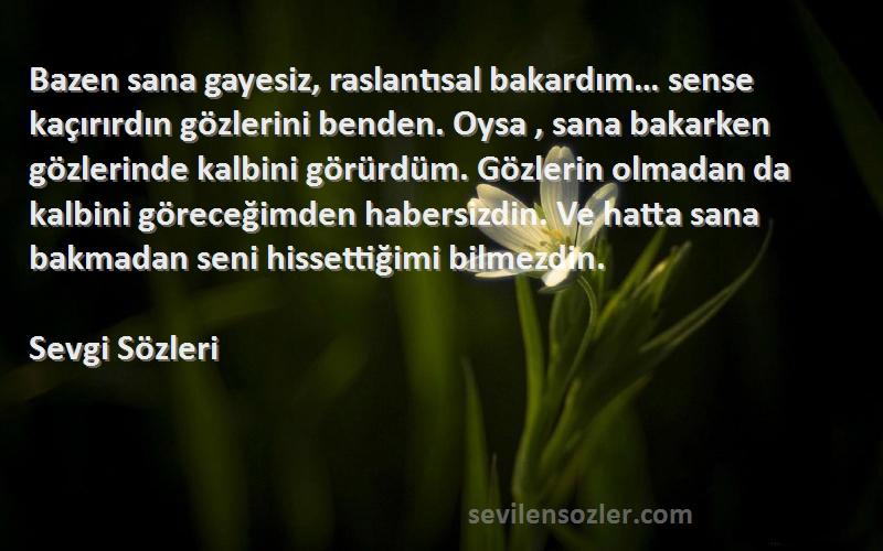 Sevgi  Sözleri 
Bazen sana gayesiz, raslantısal bakardım… sense kaçırırdın gözlerini benden. Oysa , sana bakarken gözlerinde kalbini görürdüm. Gözlerin olmadan da kalbini göreceğimden habersizdin. Ve hatta sana bakmadan seni hissettiğimi bilmezdin.