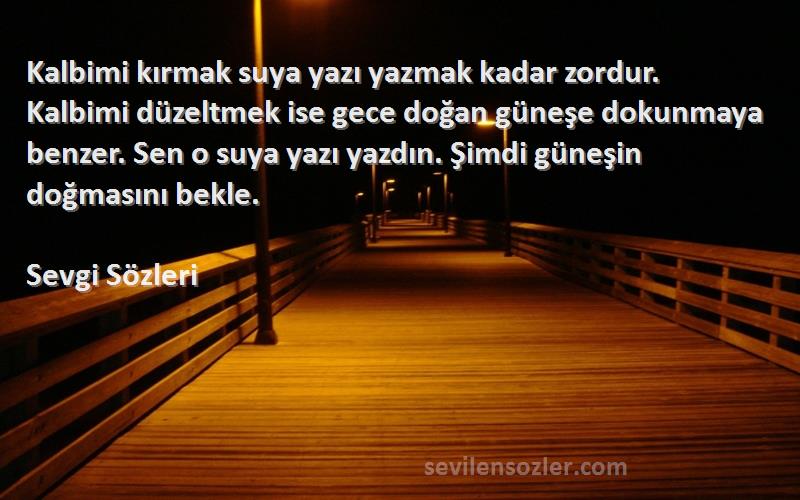 Sevgi  Sözleri 
Kalbimi kırmak suya yazı yazmak kadar zordur. Kalbimi düzeltmek ise gece doğan güneşe dokunmaya benzer. Sen o suya yazı yazdın. Şimdi güneşin doğmasını bekle.