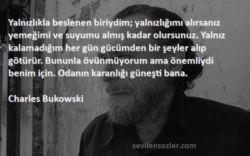 Charles Bukowski Sözleri 
Yalnızlıkla beslenen biriydim; yalnızlığımı alırsanız yemeğimi ve suyumu almış kadar olursunuz. Yalnız kalamadığım her gün gücümden bir şeyler alıp götürür. Bununla övünmüyorum ama önemliydi benim için. Odanın karanlığı güneşti bana.