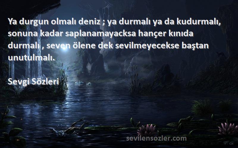 Sevgi  Sözleri 
Ya durgun olmalı deniz ; ya durmalı ya da kudurmalı, sonuna kadar saplanamayacksa hançer kınıda durmalı , seven ölene dek sevilmeyecekse baştan unutulmalı.