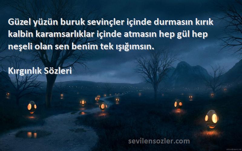 Kırgınlık  Sözleri 
Güzel yüzün buruk sevinçler içinde durmasın kırık kalbin karamsarlıklar içinde atmasın hep gül hep neşeli olan sen benim tek ışığımsın.