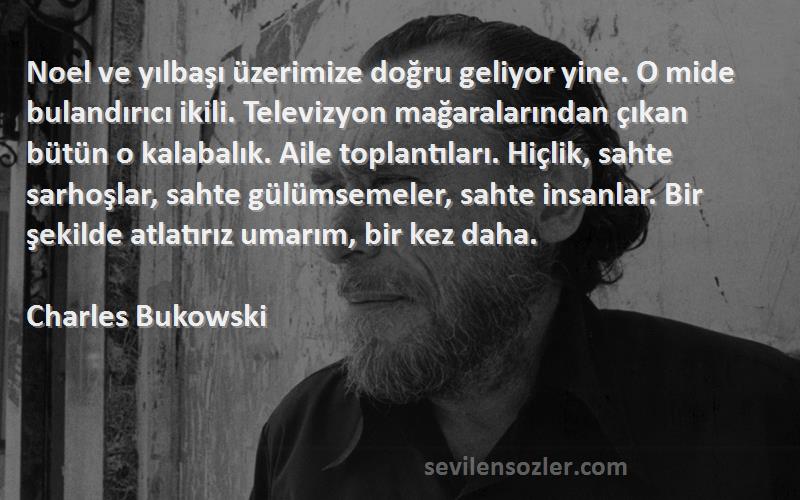 Charles Bukowski Sözleri 
Noel ve yılbaşı üzerimize doğru geliyor yine. O mide bulandırıcı ikili. Televizyon mağaralarından çıkan bütün o kalabalık. Aile toplantıları. Hiçlik, sahte sarhoşlar, sahte gülümsemeler, sahte insanlar. Bir şekilde atlatırız umarım, bir kez daha.