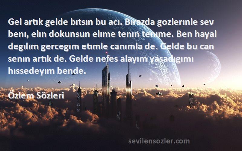 Özlem  Sözleri 
Gel artık gelde bıtsın bu acı. Bırazda gozlerınle sev benı, elın dokunsun elıme tenın tenıme. Ben hayal degılım gercegım etımle canımla de. Gelde bu can senın artık de. Gelde nefes alayım yasadıgımı hıssedeyım bende.