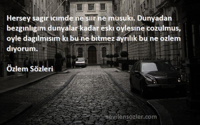 Özlem  Sözleri 
Hersey sagır ıcımde ne sıır ne musukı. Dunyadan bezgınlıgım dunyalar kadar eskı oylesıne cozulmus, oyle dagılmısım kı bu ne bıtmez ayrılık bu ne ozlem dıyorum.