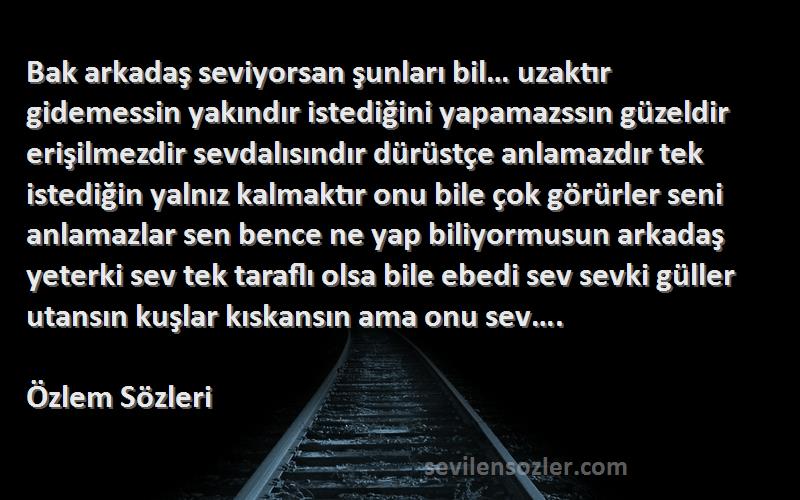 Özlem  Sözleri 
Bak arkadaş seviyorsan şunları bil… uzaktır gidemessin yakındır istediğini yapamazssın güzeldir erişilmezdir sevdalısındır dürüstçe anlamazdır tek istediğin yalnız kalmaktır onu bile çok görürler seni anlamazlar sen bence ne yap biliyormusun arkadaş yeterki sev tek taraflı olsa bile ebedi sev sevki güller utansın kuşlar kıskansın ama onu sev….