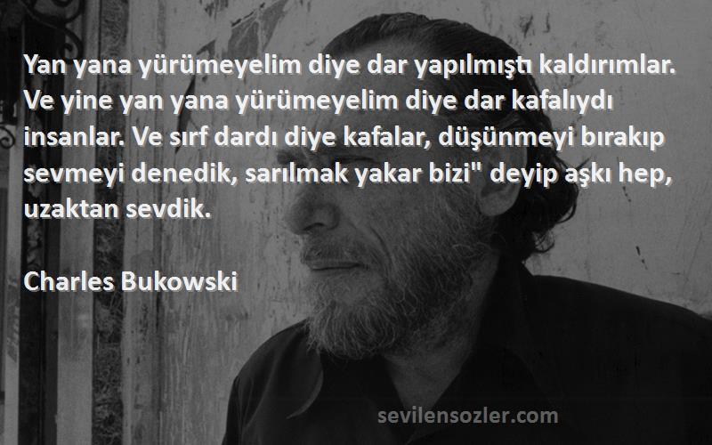 Charles Bukowski Sözleri 
Yan yana yürümeyelim diye dar yapılmıştı kaldırımlar. Ve yine yan yana yürümeyelim diye dar kafalıydı insanlar. Ve sırf dardı diye kafalar, düşünmeyi bırakıp sevmeyi denedik, sarılmak yakar bizi deyip aşkı hep, uzaktan sevdik.