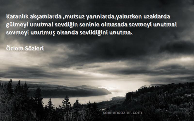 Özlem  Sözleri 
Karanlık akşamlarda ,mutsuz yarınlarda,yalnızken uzaklarda gülmeyi unutma! sevdiğin seninle olmasada sevmeyi unutma! sevmeyi unutmuş olsanda sevildiğini unutma.