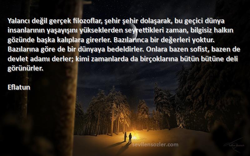 Eflatun Sözleri 
Yalancı değil gerçek filozoflar, şehir şehir dolaşarak, bu geçici dünya insanlarının yaşayışını yükseklerden seyrettikleri zaman, bilgisiz halkın gözünde başka kalıplara girerler. Bazılarınca bir değerleri yoktur. Bazılarına göre de bir dünyaya bedeldirler. Onlara bazen sofist, bazen de devlet adamı derler; kimi zamanlarda da birçoklarına bütün bütüne deli görünürler.