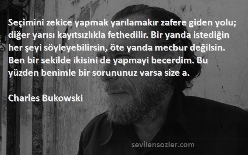 Charles Bukowski Sözleri 
Seçimini zekice yapmak yarılamakır zafere giden yolu; diğer yarısı kayıtsızlıkla fethedilir. Bir yanda istediğin her şeyi söyleyebilirsin, öte yanda mecbur değilsin. Ben bir sekilde ikisini de yapmayi becerdim. Bu yüzden benimle bir sorununuz varsa size a.